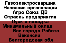 Газоэлектросварщик › Название организации ­ Агро-Союз ДВ › Отрасль предприятия ­ Пуск и наладка › Минимальный оклад ­ 55 000 - Все города Работа » Вакансии   . Белгородская обл.